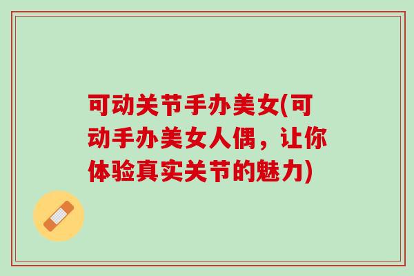 可动关节手办美女(可动手办美女人偶，让你体验真实关节的魅力)