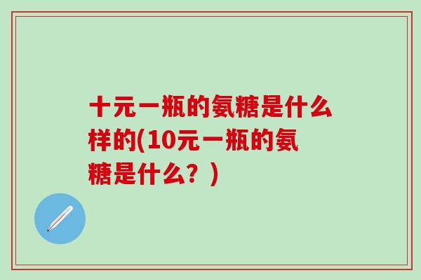 十元一瓶的氨糖是什么样的(10元一瓶的氨糖是什么?) 十元一瓶的氨糖是什么样的(10元一瓶的氨糖是什么?)