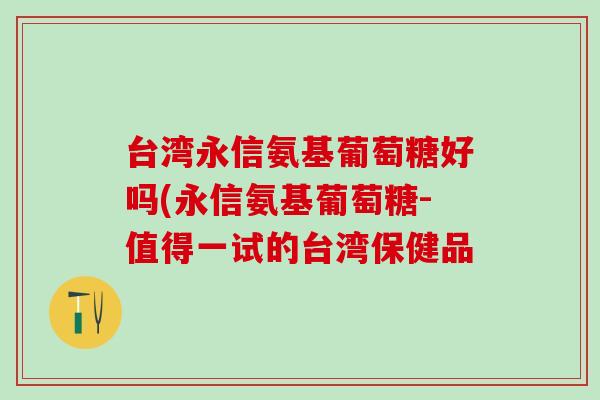 台湾永信氨基葡萄糖好吗(永信氨基葡萄糖-值得一试的台湾保健品