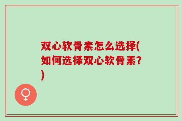 双心软骨素怎么选择(如何选择双心软骨素？)