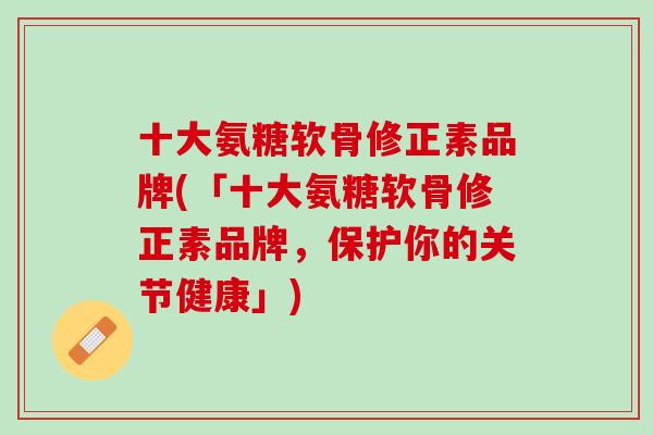 十大氨糖软骨修正素品牌(「十大氨糖软骨修正素品牌，保护你的关节健康」)