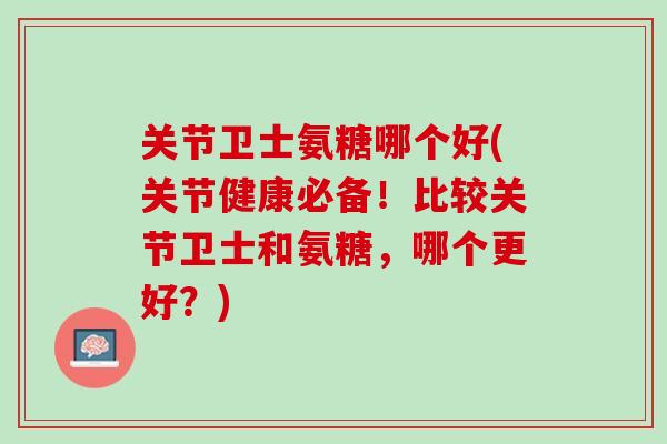 关节卫士氨糖哪个好(关节健康必备！比较关节卫士和氨糖，哪个更好？)