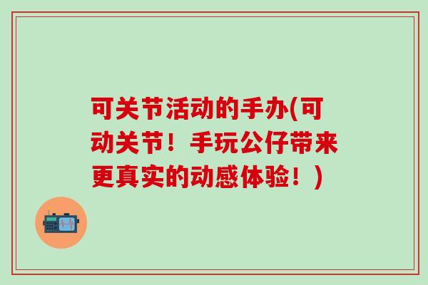 可关节活动的手办(可动关节！手玩公仔带来更真实的动感体验！)