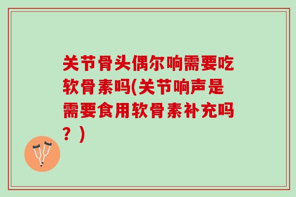 关节骨头偶尔响需要吃软骨素吗(关节响声是需要食用软骨素补充吗？)