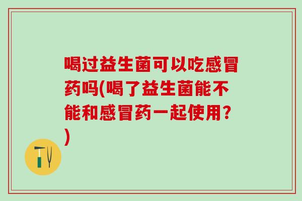 喝过益生菌可以吃感冒药吗(喝了益生菌能不能和感冒药一起使用？)