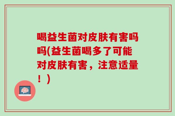 喝益生菌对皮肤有害吗吗(益生菌喝多了可能对皮肤有害，注意适量！)