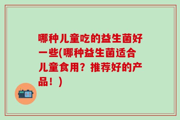 哪种儿童吃的益生菌好一些(哪种益生菌适合儿童食用？推荐好的产品！)