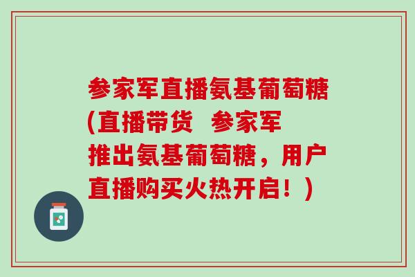参家军直播氨基葡萄糖(直播带货  参家军推出氨基葡萄糖，用户直播购买火热开启！)