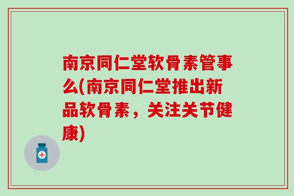 南京同仁堂软骨素管事么(南京同仁堂推出新品软骨素，关注关节健康)
