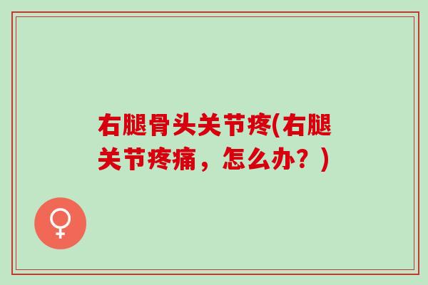 右腿骨头关节疼(右腿关节疼痛，怎么办？)