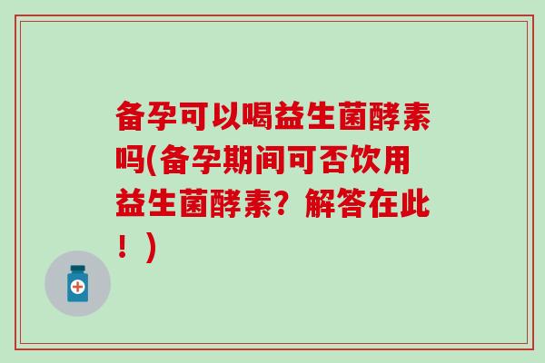 备孕可以喝益生菌酵素吗(备孕期间可否饮用益生菌酵素？解答在此！)