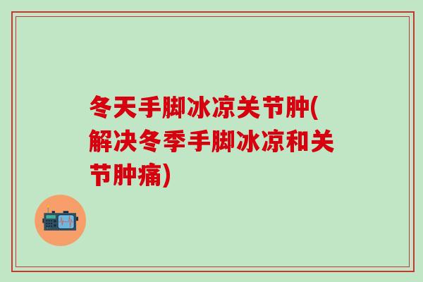 冬天手脚冰凉关节肿(解决冬季手脚冰凉和关节肿痛)