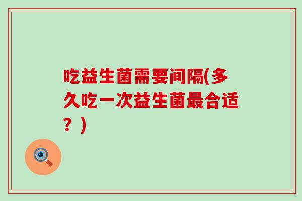 吃益生菌需要间隔(多久吃一次益生菌最合适？)