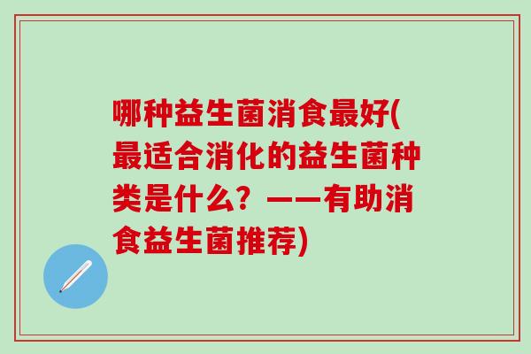 哪种益生菌消食好(适合消化的益生菌种类是什么?——有助消食益生菌推荐) 哪种益生菌消食好(适合消化的益生菌种类是什么?——有助消食益生菌推荐)