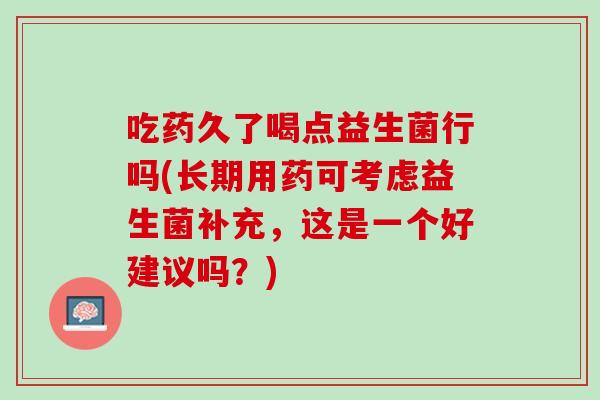 吃药久了喝点益生菌行吗(长期用药可考虑益生菌补充，这是一个好建议吗？)