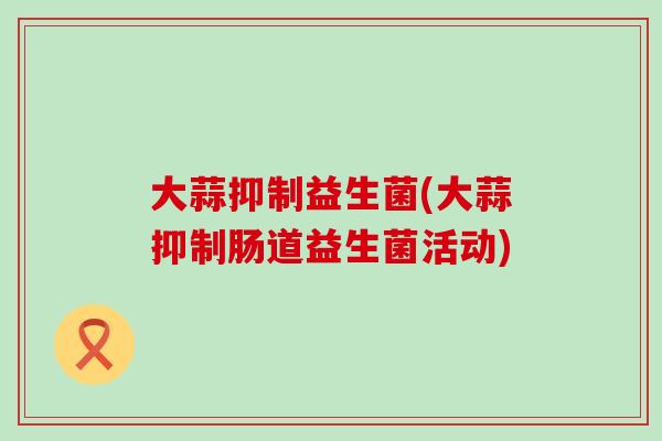 大蒜抑制益生菌(大蒜抑制肠道益生菌活动)