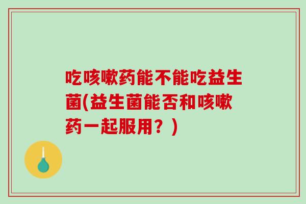 吃咳嗽药能不能吃益生菌(益生菌能否和咳嗽药一起服用？)