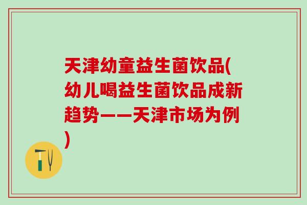 天津幼童益生菌饮品(幼儿喝益生菌饮品成新趋势——天津市场为例)