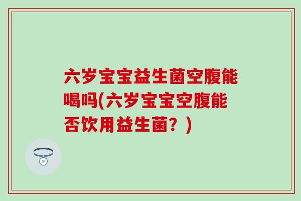 六岁宝宝益生菌空腹能喝吗(六岁宝宝空腹能否饮用益生菌？)