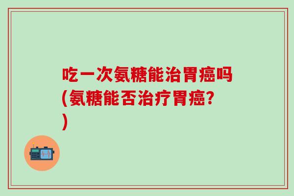 吃一次氨糖能治胃癌吗(氨糖能否治疗胃癌？)