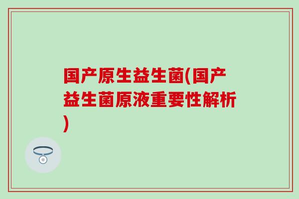 国产原生益生菌(国产益生菌原液重要性解析)