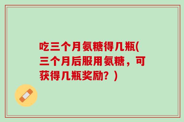 吃三个月氨糖得几瓶(三个月后服用氨糖，可获得几瓶奖励？)