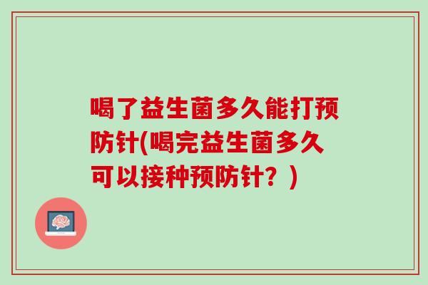 喝了益生菌多久能打预防针(喝完益生菌多久可以接种预防针？)