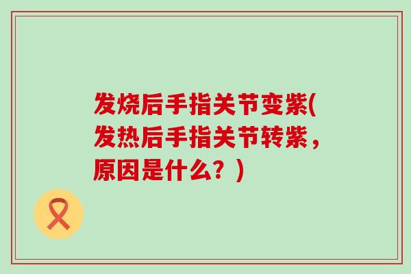 发烧后手指关节变紫(发热后手指关节转紫，原因是什么？)