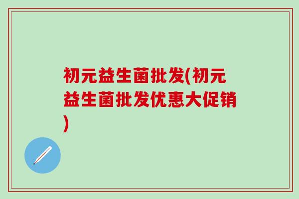 初元益生菌批发(初元益生菌批发优惠大促销)