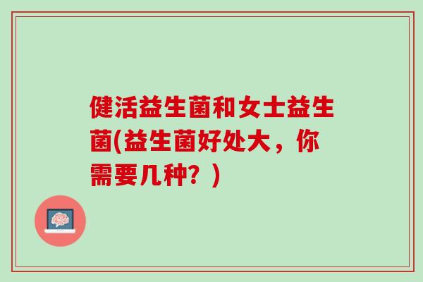 健活益生菌和女士益生菌(益生菌好处大，你需要几种？)
