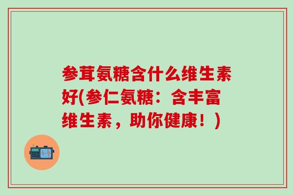 参茸氨糖含什么维生素好(参仁氨糖：含丰富维生素，助你健康！)