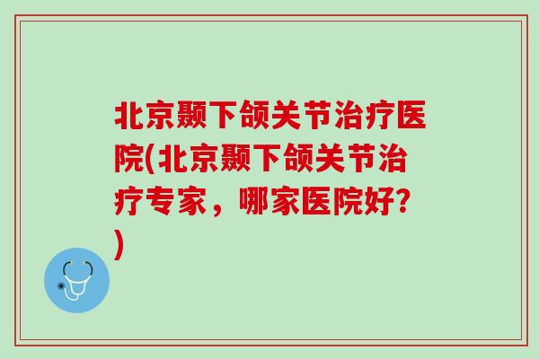 北京颞下颌关节治疗医院(北京颞下颌关节治疗专家，哪家医院好？)