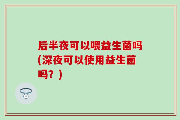 后半夜可以喂益生菌吗(深夜可以使用益生菌吗？)