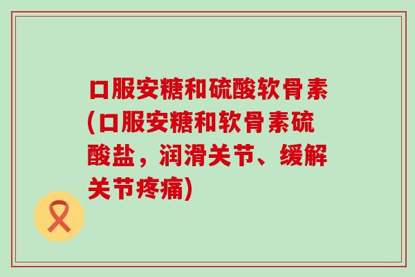 口服安糖和硫酸软骨素(口服安糖和软骨素硫酸盐，润滑关节、缓解关节疼痛)