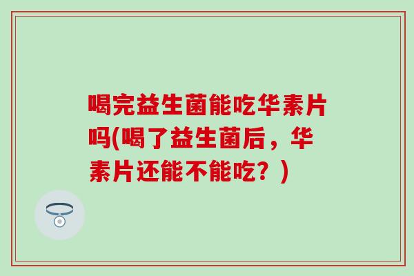 喝完益生菌能吃华素片吗(喝了益生菌后，华素片还能不能吃？)