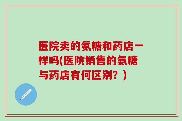 医院卖的氨糖和药店一样吗(医院销售的氨糖与药店有何区别？)