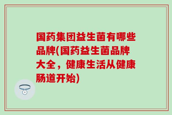 国药集团益生菌有哪些品牌(国药益生菌品牌大全，健康生活从健康肠道开始)