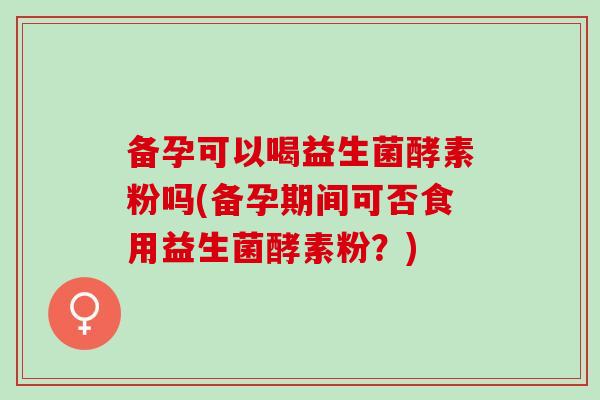 备孕可以喝益生菌酵素粉吗(备孕期间可否食用益生菌酵素粉？)