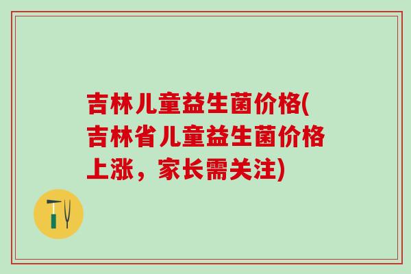 吉林儿童益生菌价格(吉林省儿童益生菌价格上涨，家长需关注)