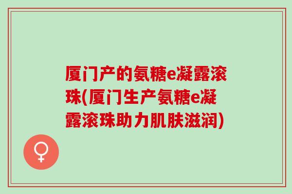 厦门产的氨糖e凝露滚珠(厦门生产氨糖e凝露滚珠助力肌肤滋润)