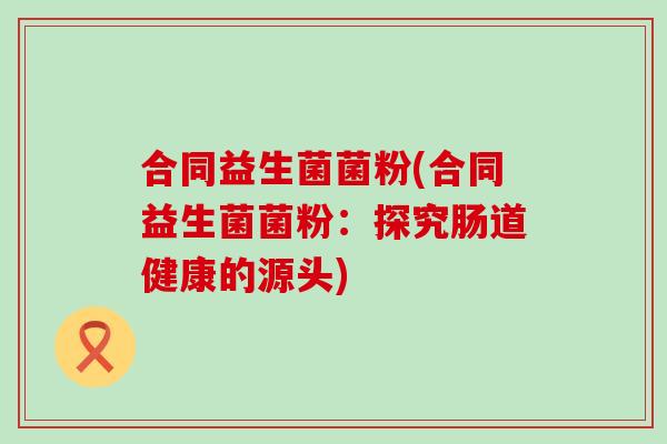 合同益生菌菌粉(合同益生菌菌粉：探究肠道健康的源头)