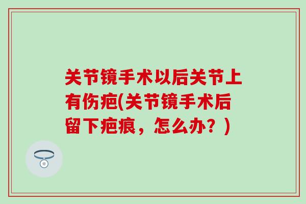关节镜手术以后关节上有伤疤(关节镜手术后留下疤痕，怎么办？)