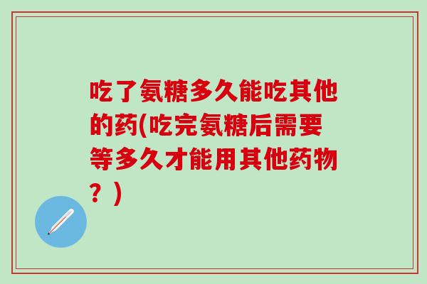 吃了氨糖多久能吃其他的药(吃完氨糖后需要等多久才能用其他药物？)