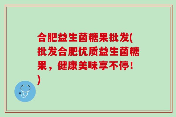 合肥益生菌糖果批发(批发合肥优质益生菌糖果，健康美味享不停！)