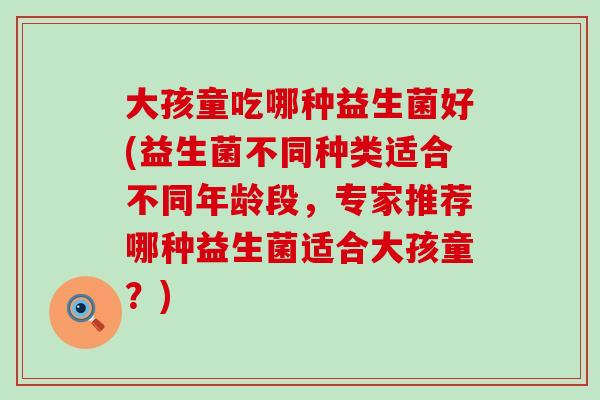大孩童吃哪种益生菌好(益生菌不同种类适合不同年龄段，专家推荐哪种益生菌适合大孩童？)