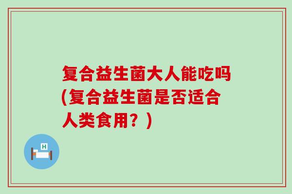 复合益生菌大人能吃吗(复合益生菌是否适合人类食用？)