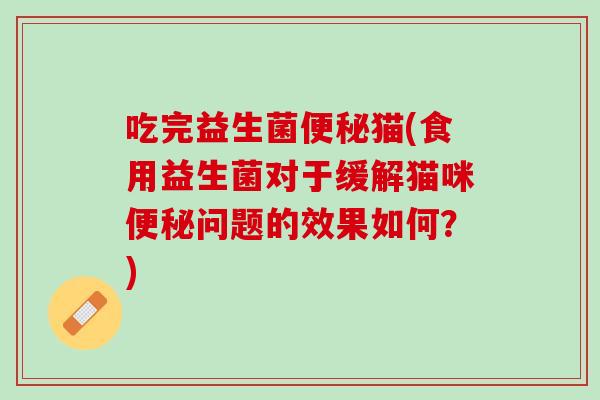 吃完益生菌便秘猫(食用益生菌对于缓解猫咪便秘问题的效果如何？)
