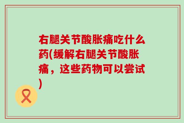 右腿关节酸胀痛吃什么药(缓解右腿关节酸胀痛，这些药物可以尝试)