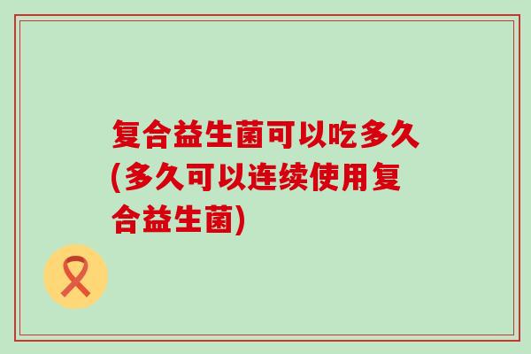 复合益生菌可以吃多久(多久可以连续使用复合益生菌)