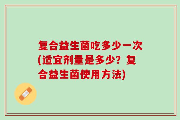 复合益生菌吃多少一次(适宜剂量是多少？复合益生菌使用方法)